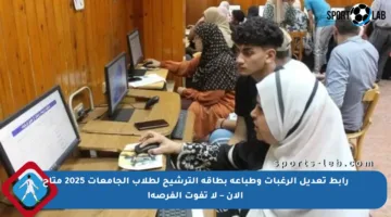 رابط تعديل الرغبات وطباعة بطاقة الترشيح لطلاب الجامعات 2025 متاح الآن – لا تفوت الفرصة!